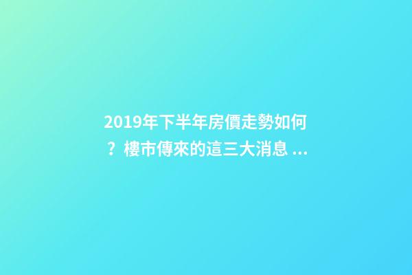 2019年下半年房價走勢如何？樓市傳來的這三大消息！